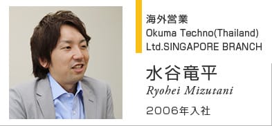 海外営業 Okuma Techno(Thailand) Ltd.SINGAPORE BRANCH 水谷竜平 Ryohei Mizutani 2006年入社