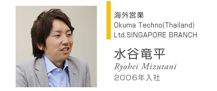 海外営業 Okuma Techno(Thailand) Ltd.SINGAPORE BRANCH 水谷竜平 Ryohei Mizutani 2006年入社
